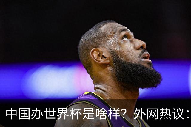 中国办世界杯是啥样？外网热议：将是史上最棒一届；有生之年想看