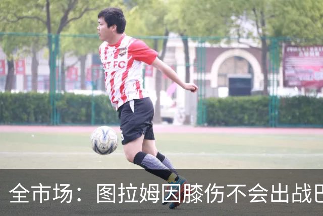 全市场：图拉姆因膝伤不会出战巴塞尔，尤文还得考虑出售他换钱