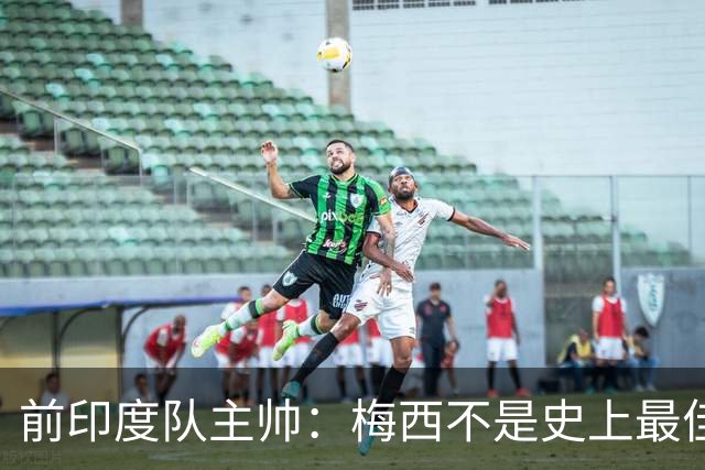 前印度队主帅：梅西不是史上最佳，阿根廷靠全队给他擦屁股