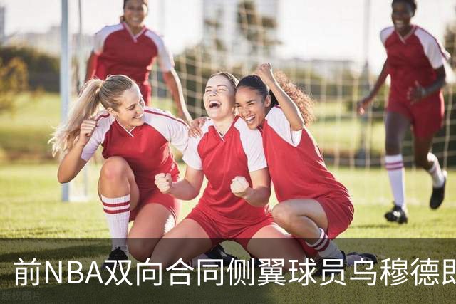 前NBA双向合同侧翼球员乌穆德即将加盟西甲豪门，是否迎来新机遇？