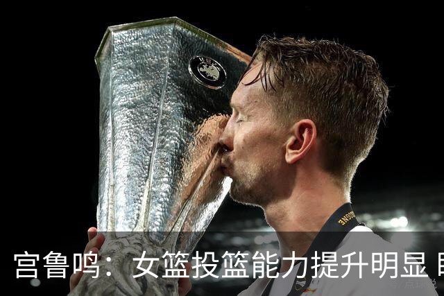 宫鲁鸣：女篮投篮能力提升明显 盼海外球员尽早归队