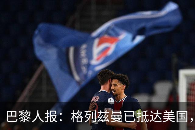 巴黎人报：格列兹曼已抵达美国，他将正式开启在奥兰多城的新征程