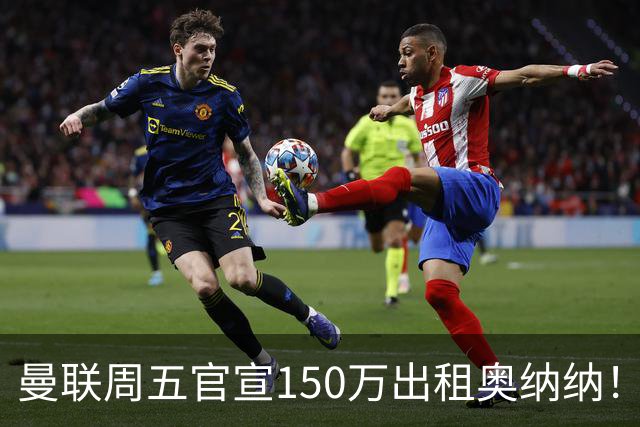 曼联周五官宣150万出租奥纳纳！拒绝让他当替补原因曝光，预计最终免费走人