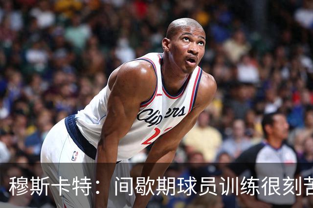 穆斯卡特：间歇期球员训练很刻苦，将保持谨慎和认真的态度去比赛