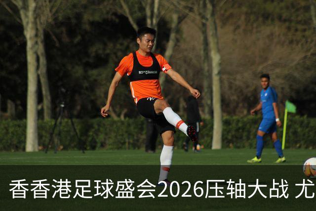 香香港足球盛会2026压轴大战 尤文图斯击败切尔西成功捧杯