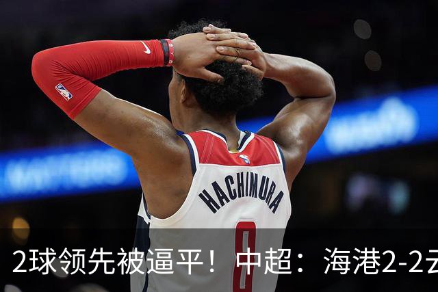2球领先被逼平！中超：海港2-2云南，布尼亚明造2球，岳鑫破门