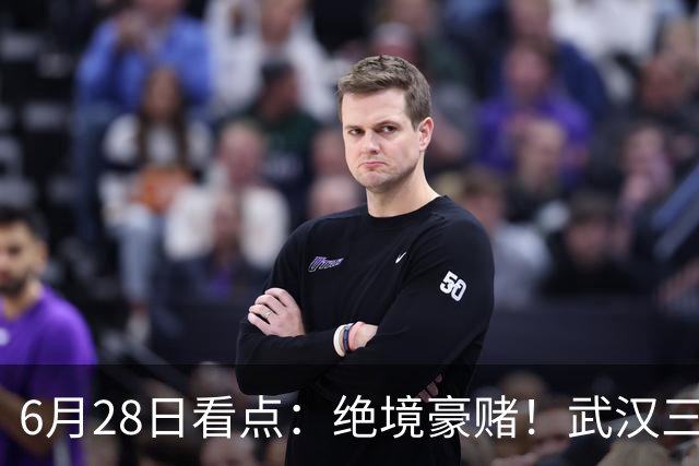 6月28日看点：绝境豪赌！武汉三镇租来三位前国脚，这支降级队真能起死回生？