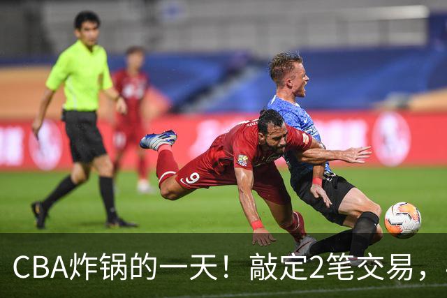 CBA炸锅的一天！敲定2笔交易，4人完成签约，胡金秋交易喊停