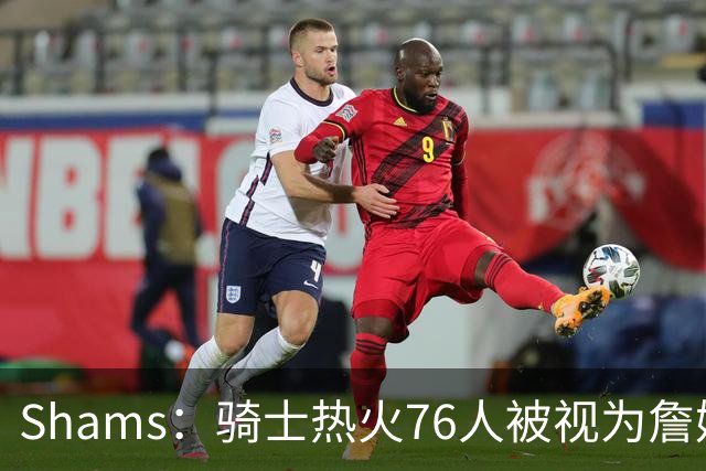 Shams：骑士热火76人被视为詹姆斯争夺战中最具竞争力的领跑球队