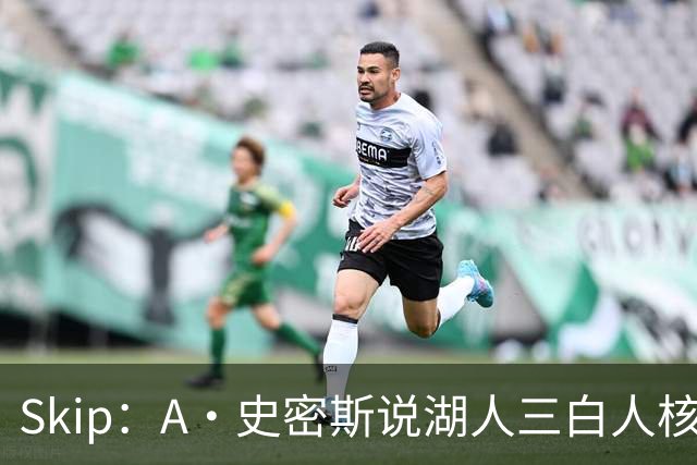 Skip：A·史密斯说湖人三白人核心无法争冠没错 历史的确如此